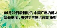 06月29日最新时讯 中国广电内部人士：明年实现手机免流量看电视，兼容另三家运营商 重塑5G视听生态