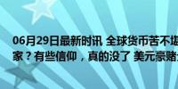 06月29日最新时讯 全球货币苦不堪言，美国又成了最大赢家？有些信仰，真的没了 美元豪赌全球收割