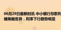 06月29日最新时讯 中小银行存款利率水平整体高于大行 吸储策略各异，利率下行趋势明显