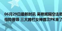 06月29日最新时讯 吴艳妮隔空击败林雨薇！夏思凝歪头杀惊险晋级 三大跨栏女神首次PK来了 决战之夜即将上演