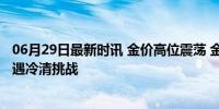 06月29日最新时讯 金价高位震荡 金店销售有点难 金饰市场遇冷清挑战