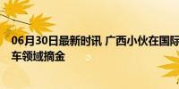 06月30日最新时讯 广西小伙在国际技能大赛夺冠 新能源汽车领域摘金