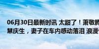 06月30日最新时讯 太甜了！萧敬腾租商场巨幕为妻子林有慧庆生，妻子在车内感动落泪 浪漫告白引网友羡慕