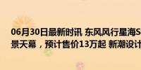 06月30日最新时讯 东风风行星海S7将于6月内上市！配全景天幕，预计售价13万起 新潮设计引领风向