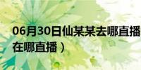 06月30日仙某某去哪直播了（仙某人周某人在哪直播）