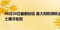 06月30日最新时讯 意大利欧洲杯出局 卫冕冠军0:2不敌瑞士爆冷告别