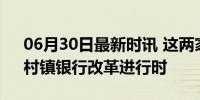 06月30日最新时讯 这两家银行 获批解散！村镇银行改革进行时