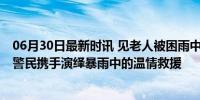 06月30日最新时讯 见老人被困雨中辅警卸下装备就往外冲 警民携手演绎暴雨中的温情救援