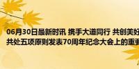 06月30日最新时讯 携手大道同行 共创美好未来——习近平主席在和平共处五项原则发表70周年纪念大会上的重要讲话引发热烈反响