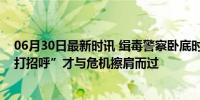 06月30日最新时讯 缉毒警察卧底时接连偶遇同事，因“没打招呼”才与危机擦肩而过