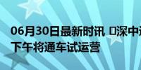 06月30日最新时讯 ​深中通道正式开通 今天下午将通车试运营