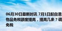 06月30日最新时讯 7月1日起自港澳进境居民旅客携带行李物品免税额度提高，提高几多？调整详情来了！ 12000元内免税