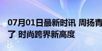 07月01日最新时讯 周扬青走秀有戛纳那味儿了 时尚跨界新高度