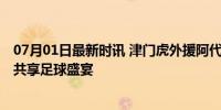 07月01日最新时讯 津门虎外援阿代米谈主场赢球 精彩对决共享足球盛宴