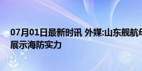 07月01日最新时讯 外媒:山东舰航母抵达菲律宾附近海域，展示海防实力