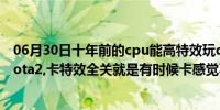 06月30日十年前的cpu能高特效玩dota2吗（我的电脑 玩dota2,卡特效全关就是有时候卡感觉不是网络 ...）