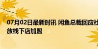 07月02日最新时讯 闲鱼总裁回应社区店：模式跑通后会开放线下店加盟