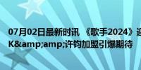 07月02日最新时讯 《歌手2024》迎来终极揭榜赛 C-BLOCK&amp;许钧加盟引爆期待