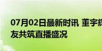 07月02日最新时讯 董宇辉展示重庆夜景 网友共筑直播盛况