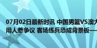 07月02日最新时讯 中国男篮VS澳大利亚前瞻：郭士强迷惑用人惹争议 客场练兵恐成背景板——年轻阵容面临考验