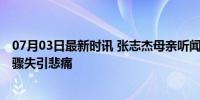 07月03日最新时讯 张志杰母亲听闻噩耗病倒入院 家庭支柱骤失引悲痛