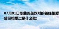 07月01日歌曲轰轰烈烈的曾经相爱过是什么歌(轰轰烈烈的曾经相爱过是什么歌)