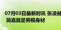 07月03日最新时讯 张凌赫穿衣显瘦脱衣有肉 简直就是男模身材