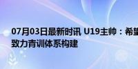 07月03日最新时讯 U19主帅：希望帮中国足球找到自我，致力青训体系构建