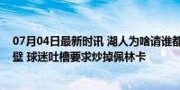 07月04日最新时讯 湖人为啥请谁都不来？交易签约处处碰壁 球迷吐槽要求炒掉佩林卡