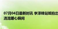 07月04日最新时讯 李泽锋站姐拍出了阿如那的善良 娱乐圈清流暖心瞬间