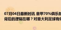 07月04日最新时讯 意甲70%俱乐部换帅：如此大幅度更迭背后的逻辑在哪？对意大利足球有何用