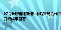 07月04日最新时讯 中哈贸易合作共赢新亮点 经贸合作提质升级成果显著