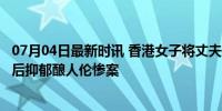 07月04日最新时讯 香港女子将丈夫割喉杀害 欲跳楼被救 产后抑郁酿人伦惨案