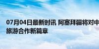 07月04日最新时讯 阿塞拜疆将对中国公民单方面免签 促进旅游合作新篇章