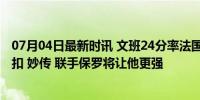 07月04日最新时讯 文班24分率法国50分大胜！多次空接暴扣 妙传 联手保罗将让他更强