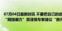 07月04日最新时讯 不要把自己的症状和某些疾病对号入座 “网络偏方”需谨慎专家建议“擦亮眼”