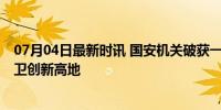 07月04日最新时讯 国安机关破获一批科技安全领域案件 捍卫创新高地