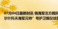 07月04日最新时讯 俄海军北方舰队编队抵委内瑞拉，“戈尔什科夫海军元帅”号护卫舰仪仗队将参加阅兵