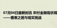 07月04日最新时讯 农村金融现状调查：看不见的“村村通”——普惠之困与现实挑战