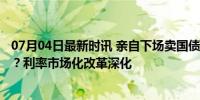 07月04日最新时讯 亲自下场卖国债，央行逐渐“美联储化”？利率市场化改革深化