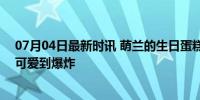 07月04日最新时讯 萌兰的生日蛋糕上有9只小鸟 爱意满满可爱到爆炸