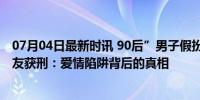 07月04日最新时讯 90后”男子假扮“70后”诈骗中年女网友获刑：爱情陷阱背后的真相