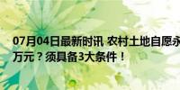 07月04日最新时讯 农村土地自愿永久退出！每亩补偿十几万元？须具备3大条件！