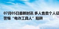 07月05日最新时讯 多人售卖个人征信为诈骗团伙当工具人 警惕“电诈工具人”陷阱