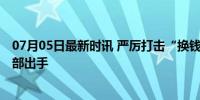 07月05日最新时讯 严厉打击“换钱党”衍生违法犯罪 公安部出手