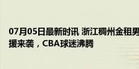 07月05日最新时讯 浙江稠州金租男篮官宣外援巴斯加盟 强援来袭，CBA球迷沸腾