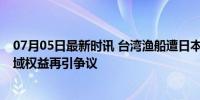 07月05日最新时讯 台湾渔船遭日本拦截 2名船员被带走 海域权益再引争议