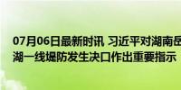 07月06日最新时讯 习近平对湖南岳阳市华容县团洲垸洞庭湖一线堤防发生决口作出重要指示