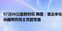 07月06日最新时讯 韩国：袭击李在明的男子一审被判15年 凶器刺伤民主党前党首