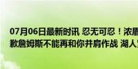 07月06日最新时讯 忍无可忍！浓眉向湖人提交易申请，致歉詹姆斯不能再和你并肩作战 湖人紧急寻求阵容补强